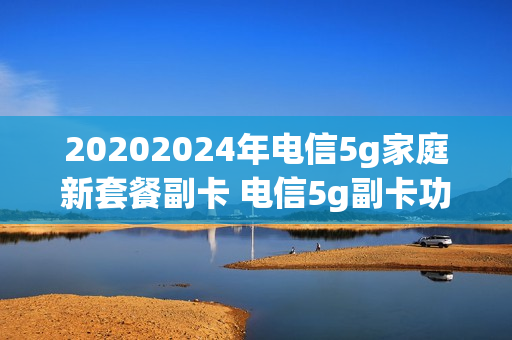 20202024年电信5g家庭新套餐副卡 电信5g副卡功能费10元可以退订吗
