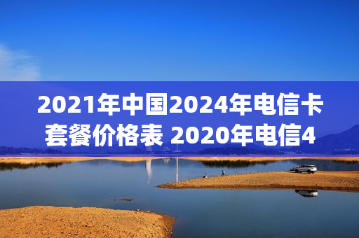 2021年中国2024年电信卡套餐价格表 2020年电信4g最新套餐介绍