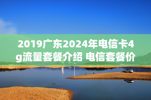 2019广东2024年电信卡4g流量套餐介绍 电信套餐价格表2021广东