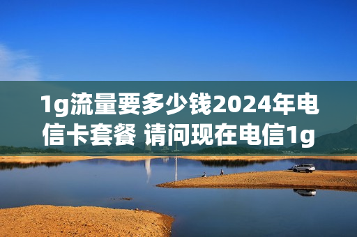 1g流量要多少钱2024年电信卡套餐 请问现在电信1g流量多少钱