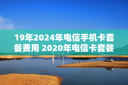 19年2024年电信手机卡套餐费用 2020年电信卡套餐