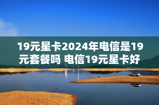 19元星卡2024年电信是19元套餐吗 电信19元星卡好不好