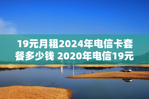 19元月租2024年电信卡套餐多少钱 2020年电信19元套餐