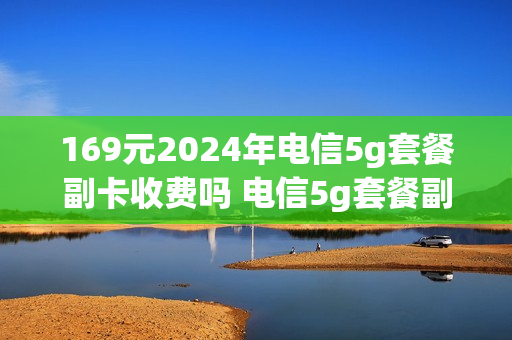 169元2024年电信5g套餐副卡收费吗 电信5g套餐副卡是5g吗