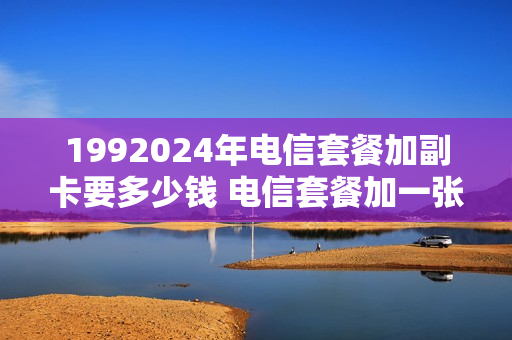 1992024年电信套餐加副卡要多少钱 电信套餐加一张副卡