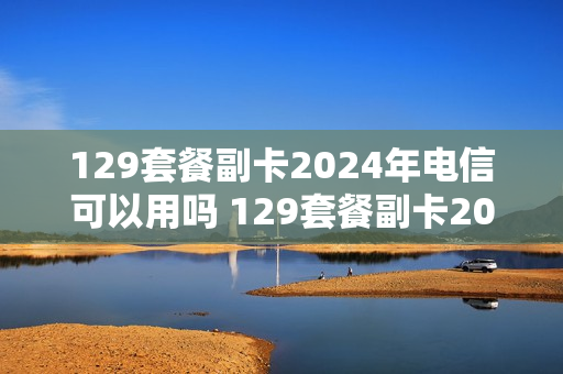 129套餐副卡2024年电信可以用吗 129套餐副卡2024年电信可以用吗怎么收费