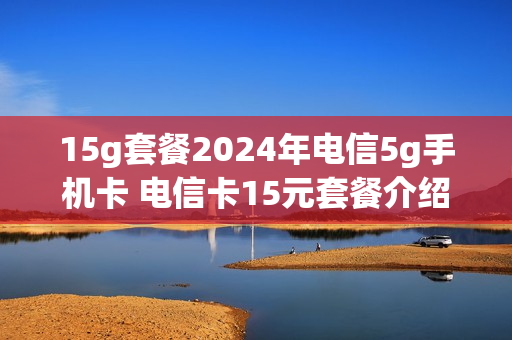 15g套餐2024年电信5g手机卡 电信卡15元套餐介绍