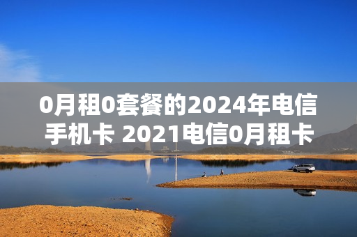 0月租0套餐的2024年电信手机卡 2021电信0月租卡