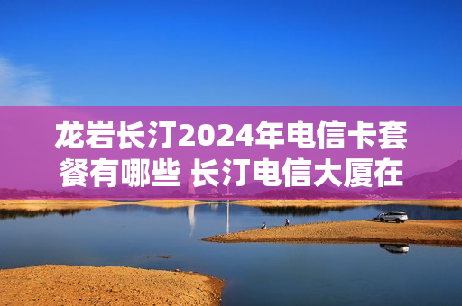 龙岩长汀2024年电信卡套餐有哪些 长汀电信大厦在哪里