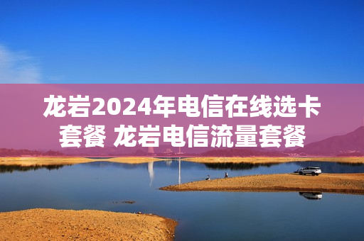龙岩2024年电信在线选卡套餐 龙岩电信流量套餐