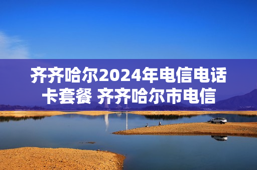 齐齐哈尔2024年电信电话卡套餐 齐齐哈尔市电信