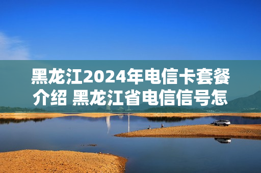 黑龙江2024年电信卡套餐介绍 黑龙江省电信信号怎么样