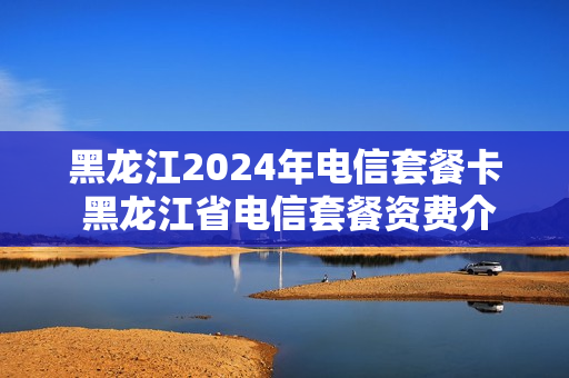 黑龙江2024年电信套餐卡 黑龙江省电信套餐资费介绍表