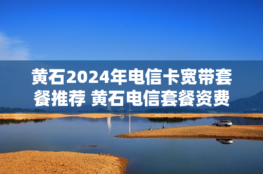 黄石2024年电信卡宽带套餐推荐 黄石电信套餐资费介绍表