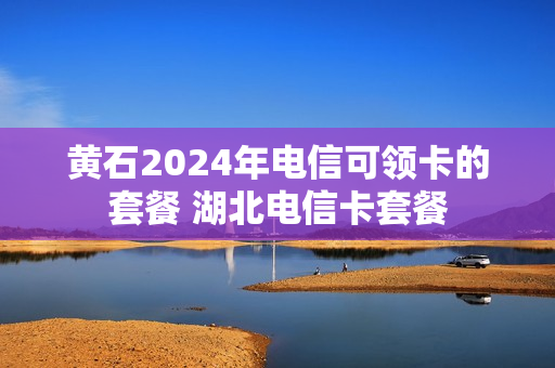 黄石2024年电信可领卡的套餐 湖北电信卡套餐