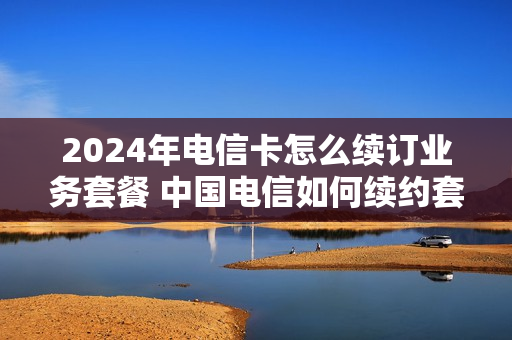 2024年电信卡怎么续订业务套餐 中国电信如何续约套餐