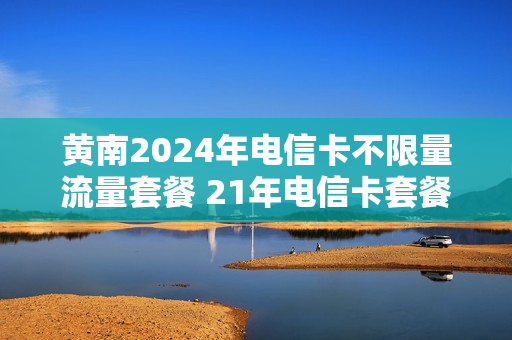 黄南2024年电信卡不限量流量套餐 21年电信卡套餐
