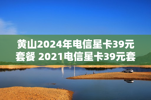 黄山2024年电信星卡39元套餐 2021电信星卡39元套餐详情