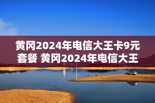 黄冈2024年电信大王卡9元套餐 黄冈2024年电信大王卡9元套餐是什么