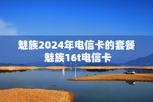 魅族2024年电信卡的套餐 魅族16t电信卡