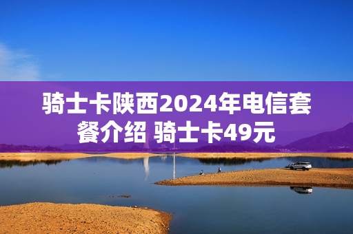 骑士卡陕西2024年电信套餐介绍 骑士卡49元