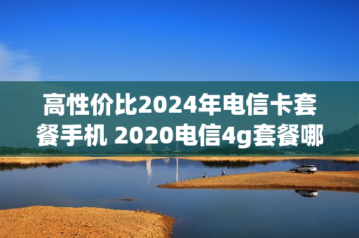 高性价比2024年电信卡套餐手机 2020电信4g套餐哪个划算