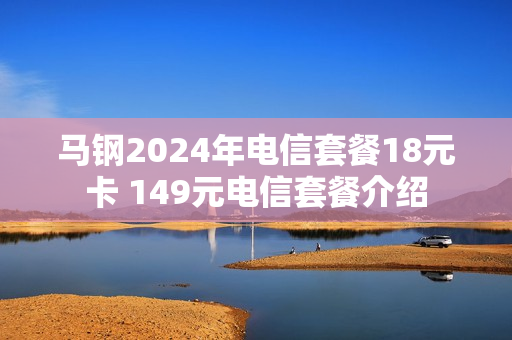 马钢2024年电信套餐18元卡 149元电信套餐介绍