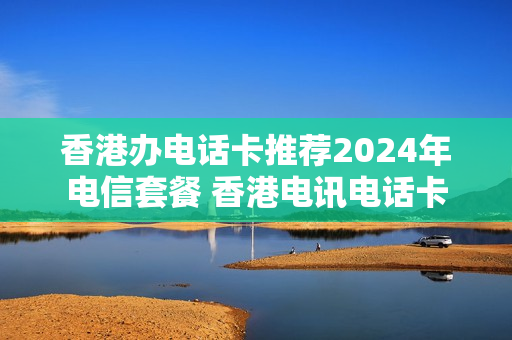 香港办电话卡推荐2024年电信套餐 香港电讯电话卡