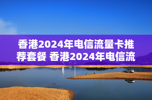 香港2024年电信流量卡推荐套餐 香港2024年电信流量卡推荐套餐有哪些
