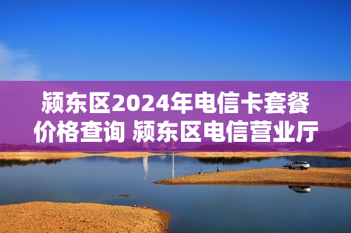 颍东区2024年电信卡套餐价格查询 颍东区电信营业厅
