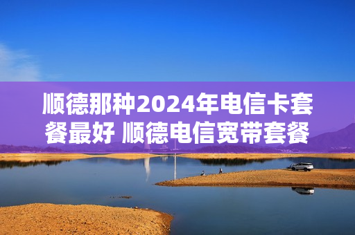 顺德那种2024年电信卡套餐最好 顺德电信宽带套餐价格表2020