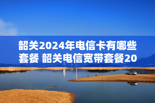 韶关2024年电信卡有哪些套餐 韶关电信宽带套餐2021
