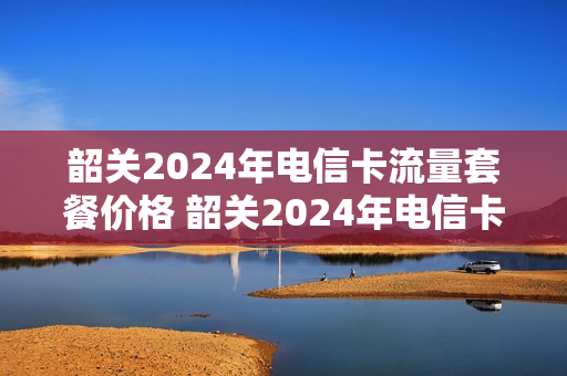 韶关2024年电信卡流量套餐价格 韶关2024年电信卡流量套餐价格是多少