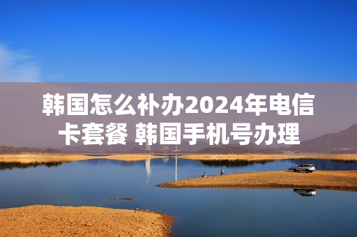 韩国怎么补办2024年电信卡套餐 韩国手机号办理