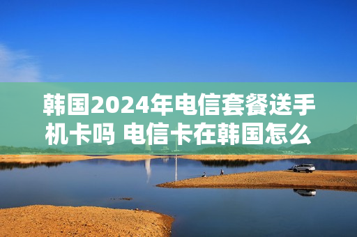 韩国2024年电信套餐送手机卡吗 电信卡在韩国怎么使用