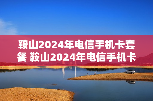鞍山2024年电信手机卡套餐 鞍山2024年电信手机卡套餐价格