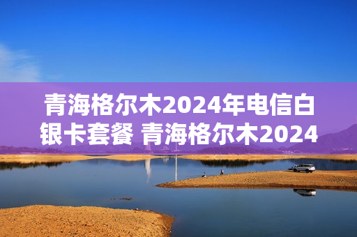 青海格尔木2024年电信白银卡套餐 青海格尔木2024年电信白银卡套餐多少钱