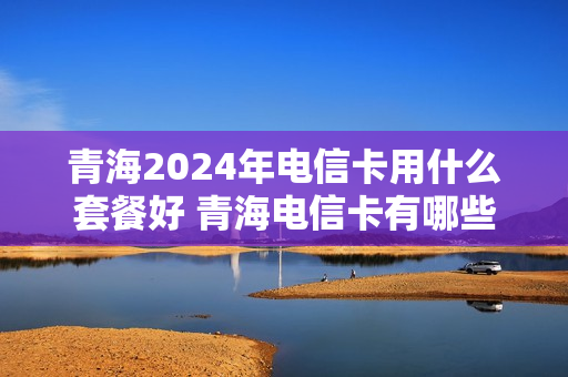 青海2024年电信卡用什么套餐好 青海电信卡有哪些套餐