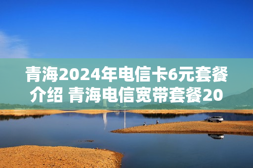 青海2024年电信卡6元套餐介绍 青海电信宽带套餐2021
