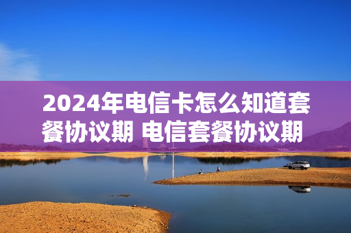 2024年电信卡怎么知道套餐协议期 电信套餐协议期 查看