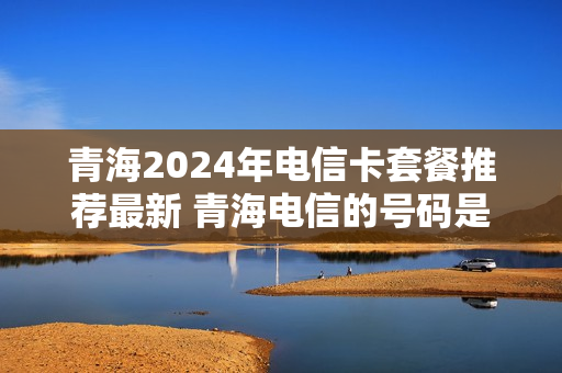 青海2024年电信卡套餐推荐最新 青海电信的号码是多少