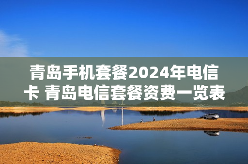 青岛手机套餐2024年电信卡 青岛电信套餐资费一览表2020