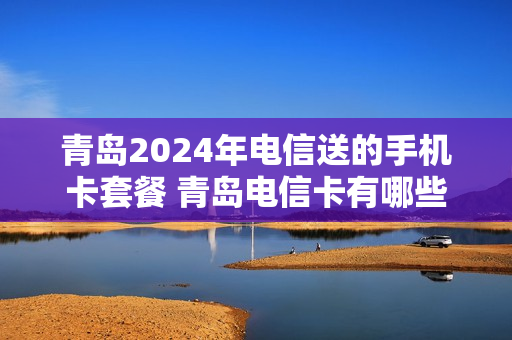 青岛2024年电信送的手机卡套餐 青岛电信卡有哪些套餐