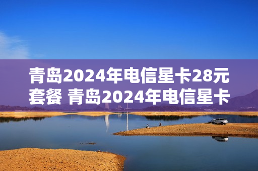 青岛2024年电信星卡28元套餐 青岛2024年电信星卡28元套餐是什么