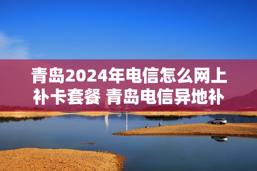青岛2024年电信怎么网上补卡套餐 青岛电信异地补卡营业厅