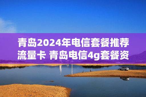 青岛2024年电信套餐推荐流量卡 青岛电信4g套餐资费表