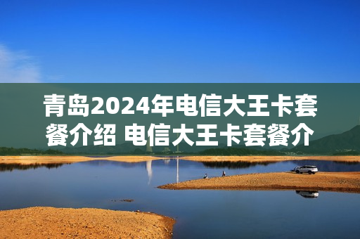 青岛2024年电信大王卡套餐介绍 电信大王卡套餐介绍19元看什么是免费的