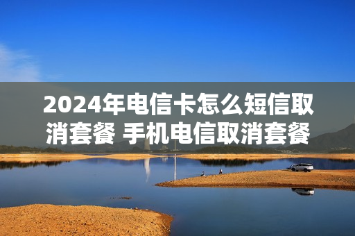 2024年电信卡怎么短信取消套餐 手机电信取消套餐怎么取消