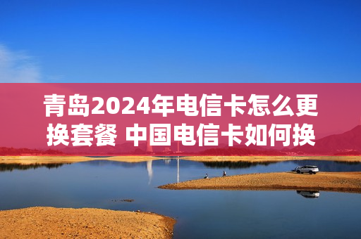 青岛2024年电信卡怎么更换套餐 中国电信卡如何换套餐
