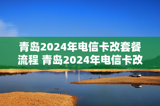 青岛2024年电信卡改套餐流程 青岛2024年电信卡改套餐流程是什么